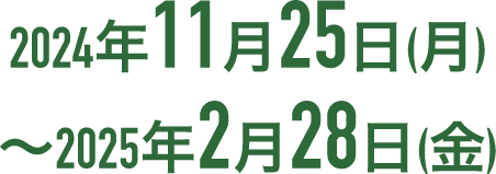 2024年11月25日(月)〜2025年2月28日(金)